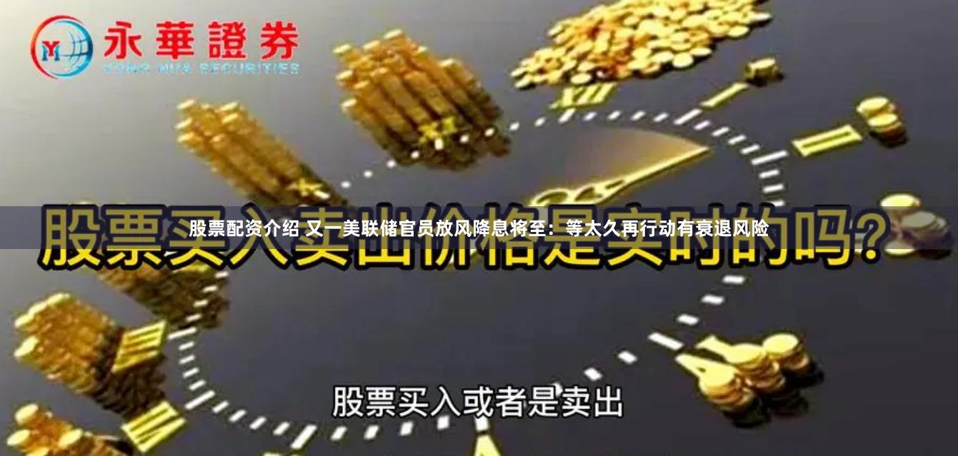 股票配资介绍 又一美联储官员放风降息将至：等太久再行动有衰退风险