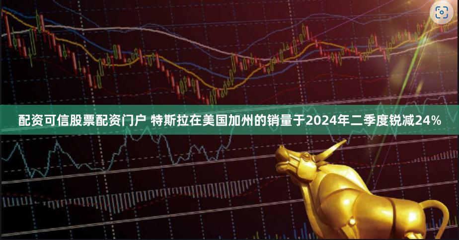 配资可信股票配资门户 特斯拉在美国加州的销量于2024年二季度锐减24%