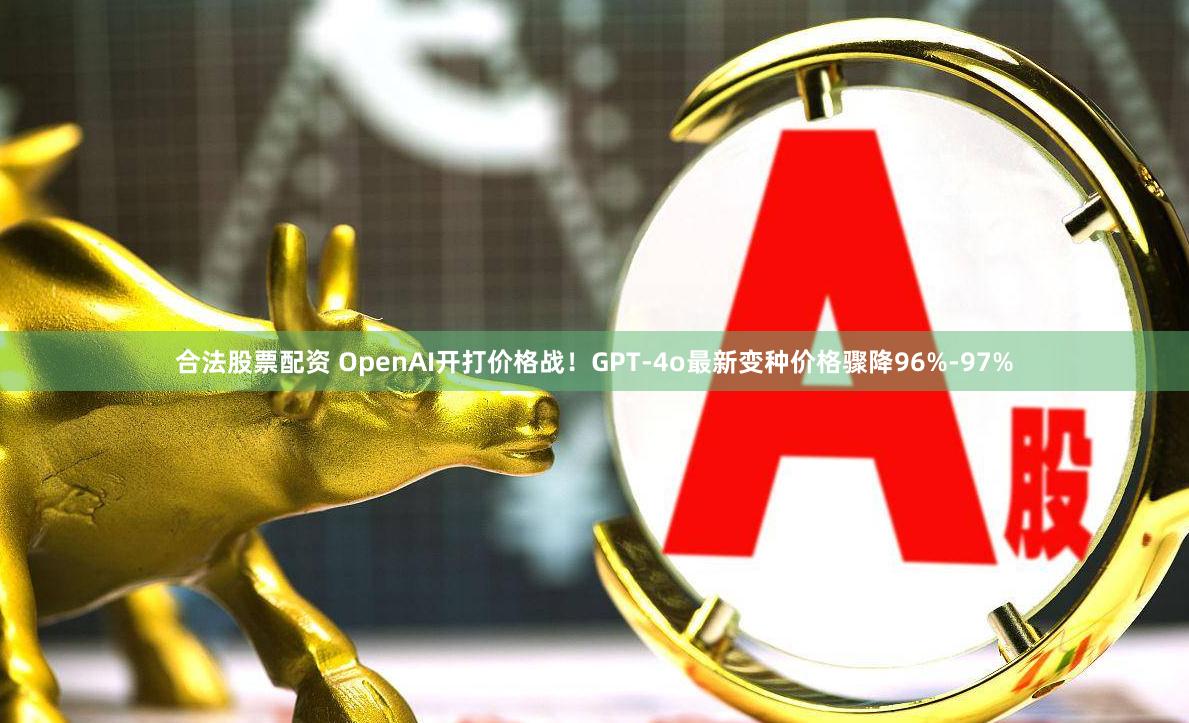 合法股票配资 OpenAI开打价格战！GPT-4o最新变种价格骤降96%-97%