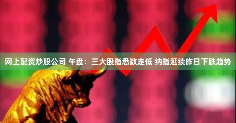 网上配资炒股公司 午盘：三大股指悉数走低 纳指延续昨日下跌趋势