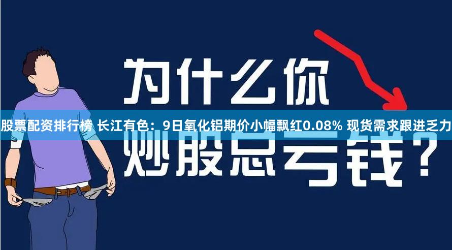 股票配资排行榜 长江有色：9日氧化铝期价小幅飘红0.08% 现货需求跟进乏力