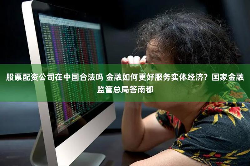 股票配资公司在中国合法吗 金融如何更好服务实体经济？国家金融监管总局答南都