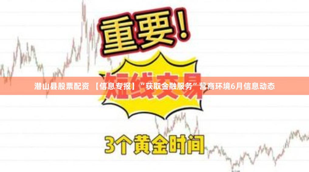 潜山县股票配资 【信息专报】“获取金融服务”营商环境6月信息动态