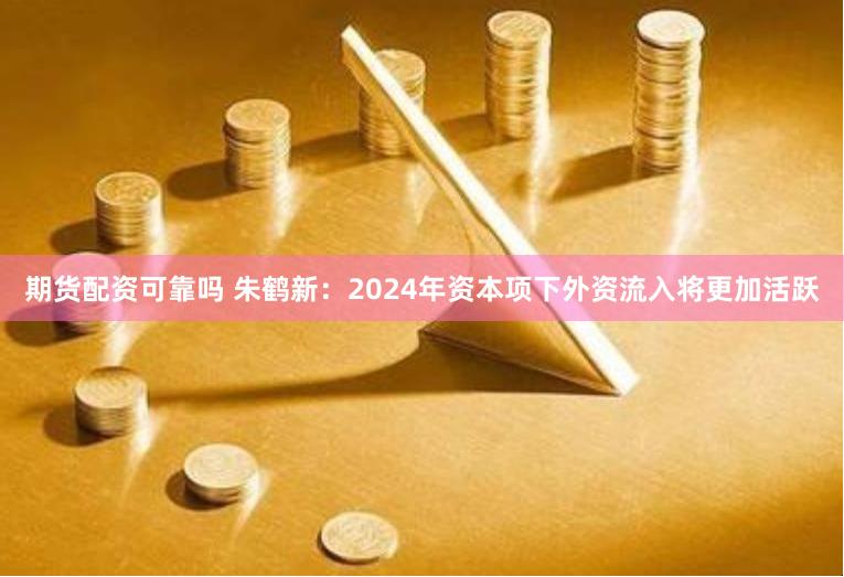 期货配资可靠吗 朱鹤新：2024年资本项下外资流入将更加活跃