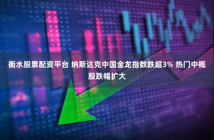 衡水股票配资平台 纳斯达克中国金龙指数跌超3% 热门中概股跌幅扩大