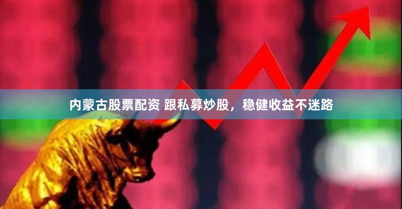 内蒙古股票配资 跟私募炒股，稳健收益不迷路