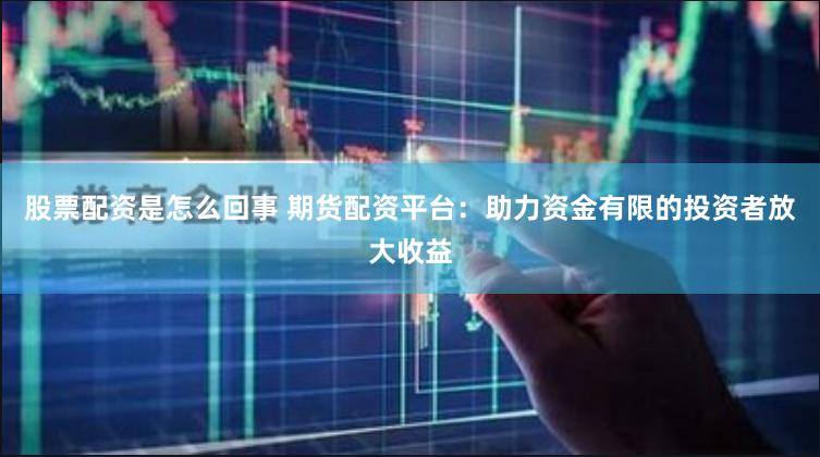 股票配资是怎么回事 期货配资平台：助力资金有限的投资者放大收益