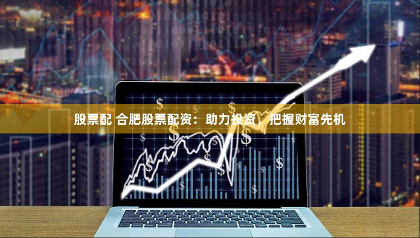 股票配 合肥股票配资：助力投资，把握财富先机
