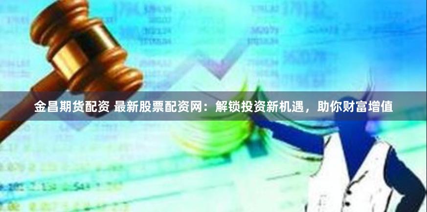 金昌期货配资 最新股票配资网：解锁投资新机遇，助你财富增值