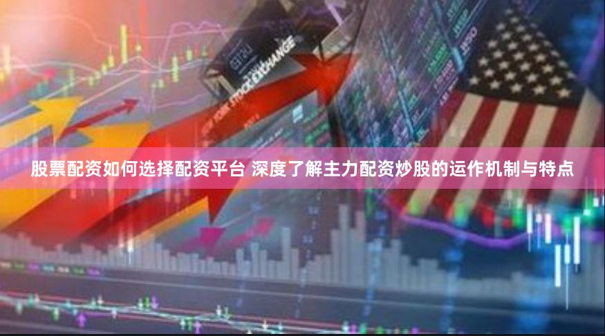 股票配资如何选择配资平台 深度了解主力配资炒股的运作机制与特点