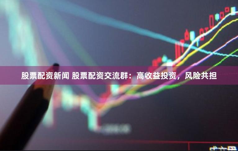 股票配资新闻 股票配资交流群：高收益投资，风险共担