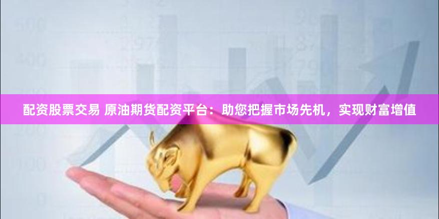 配资股票交易 原油期货配资平台：助您把握市场先机，实现财富增值