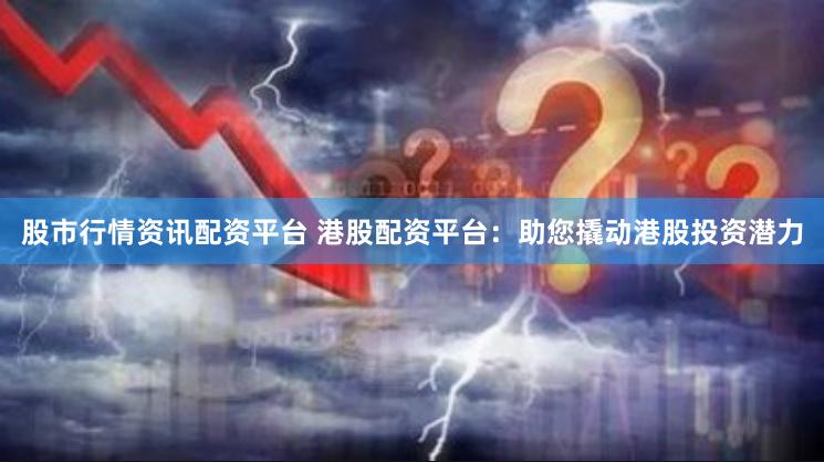 股市行情资讯配资平台 港股配资平台：助您撬动港股投资潜力